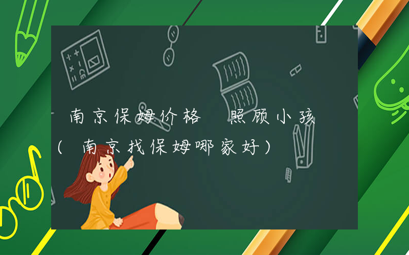 南京保姆价格 照顾小孩 (南京找保姆哪家好)